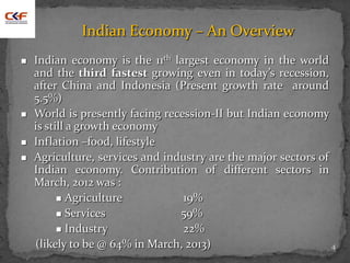 4
Indian Economy – An Overview
 Indian economy is the 11th largest economy in the world
and the third fastest growing even in today’s recession,
after China and Indonesia (Present growth rate around
5.5%)
 World is presently facing recession-II but Indian economy
is still a growth economy
 Inflation –food, lifestyle
 Agriculture, services and industry are the major sectors of
Indian economy. Contribution of different sectors in
March, 2012 was :
 Agriculture 19%
 Services 59%
 Industry 22%
(likely to be @ 64% in March, 2013)
 