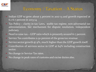  Indian GDP to grow about 5 percent in 2012-13 and growth expected at
6.1-6.7 percent in 2013-14
 Tax Policy – clarity in tax Laws, stable tax regime, non-adversarial tax
administration, fair mechanism for dispute resolution, independent
judiciary
 Need to raise tax – GDP ratio which is presently around 6-7 percent.
 Service Tax contributes 11.50 percent of the gross tax revenue
 Service sector growth @ 9%, much higher than the GDP growth itself.
 Contribution of services sector in GDP at 64% including construction
sector.
 No change in Service Tax rates.
 No change in peak rates of customs and excise duties also.
7
 