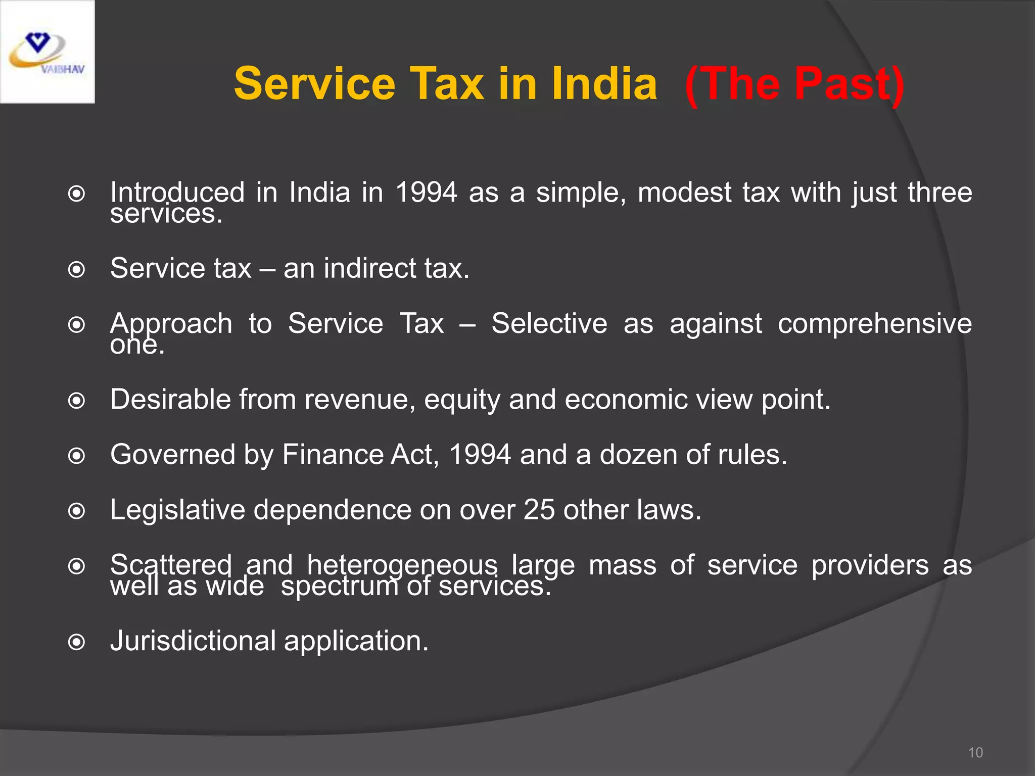Service Tax in India (The Past)
 Introduced in India in 1994 as a simple, modest tax with just three
services.
 Service tax – an indirect tax.
 Approach to Service Tax – Selective as against comprehensive
one.
 Desirable from revenue, equity and economic view point.
 Governed by Finance Act, 1994 and a dozen of rules.
 Legislative dependence on over 25 other laws.
 Scattered and heterogeneous large mass of service providers as
well as wide spectrum of services.
 Jurisdictional application.
10
 