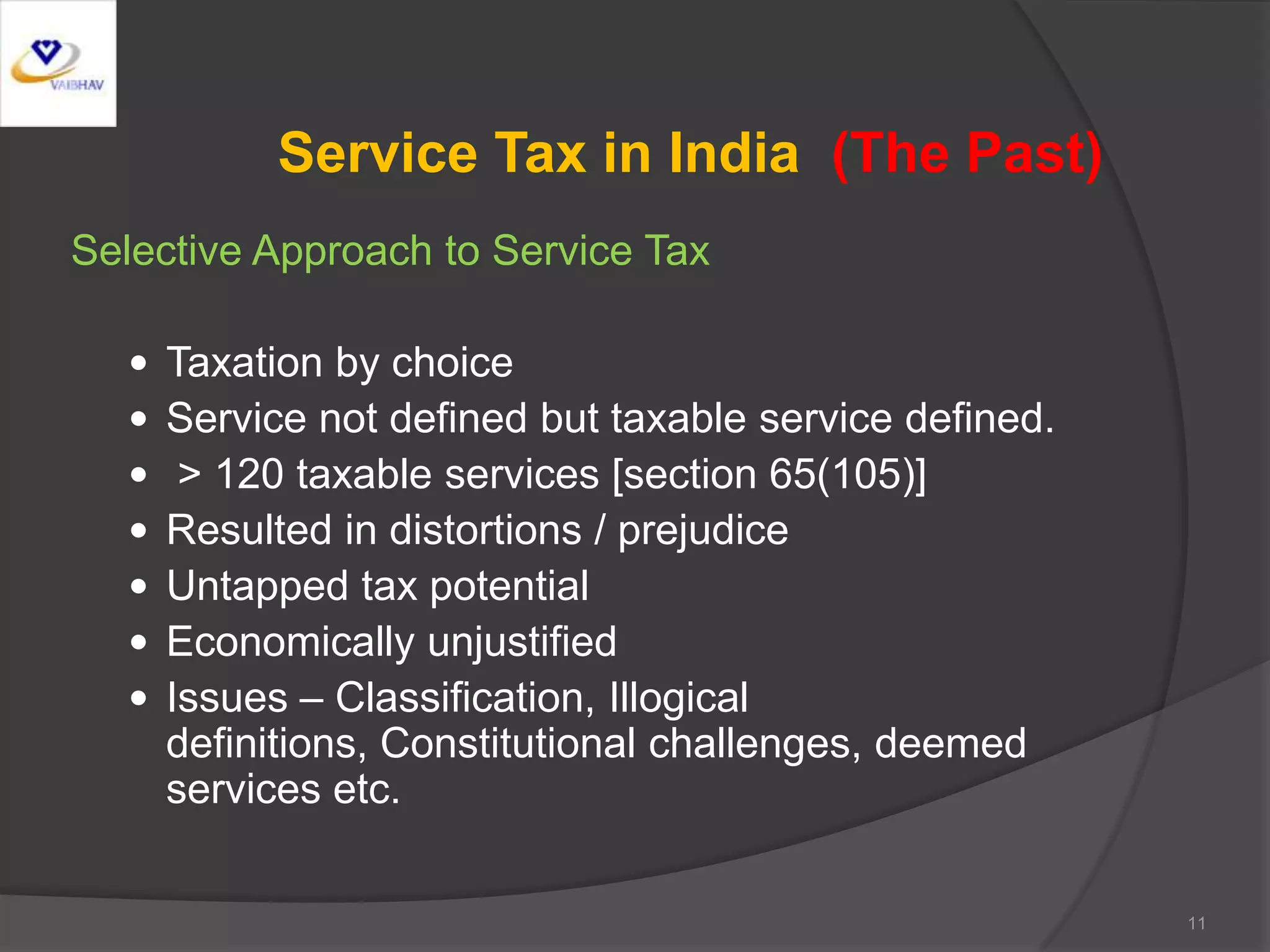 Service Tax in India (The Past)
Selective Approach to Service Tax
 Taxation by choice
 Service not defined but taxable service defined.
 > 120 taxable services [section 65(105)]
 Resulted in distortions / prejudice
 Untapped tax potential
 Economically unjustified
 Issues – Classification, Illogical
definitions, Constitutional challenges, deemed
services etc.
11
 