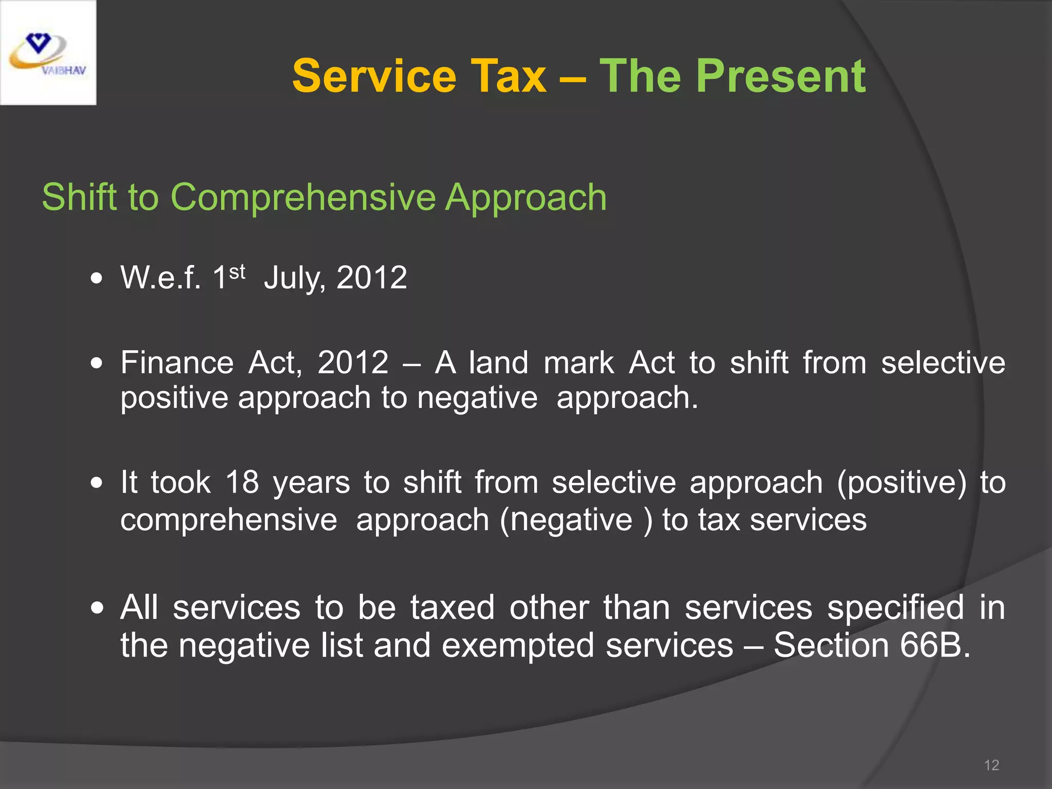 Service Tax – The Present
Shift to Comprehensive Approach
 W.e.f. 1st July, 2012
 Finance Act, 2012 – A land mark Act to shift from selective
positive approach to negative approach.
 It took 18 years to shift from selective approach (positive) to
comprehensive approach (negative ) to tax services
 All services to be taxed other than services specified in
the negative list and exempted services – Section 66B.
12
 