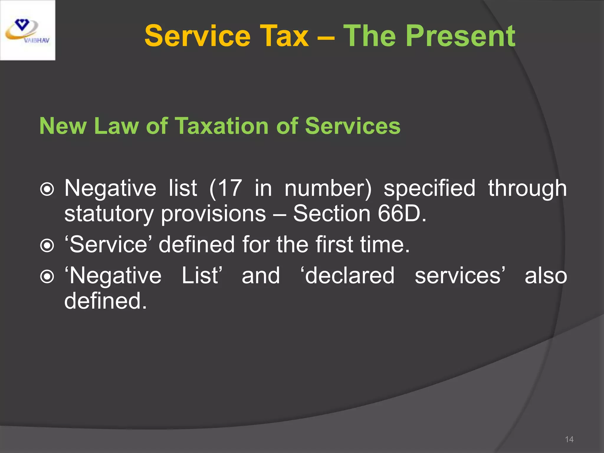 Service Tax – The Present
New Law of Taxation of Services
 Negative list (17 in number) specified through
statutory provisions – Section 66D.
 ‘Service’ defined for the first time.
 ‘Negative List’ and ‘declared services’ also
defined.
14
 