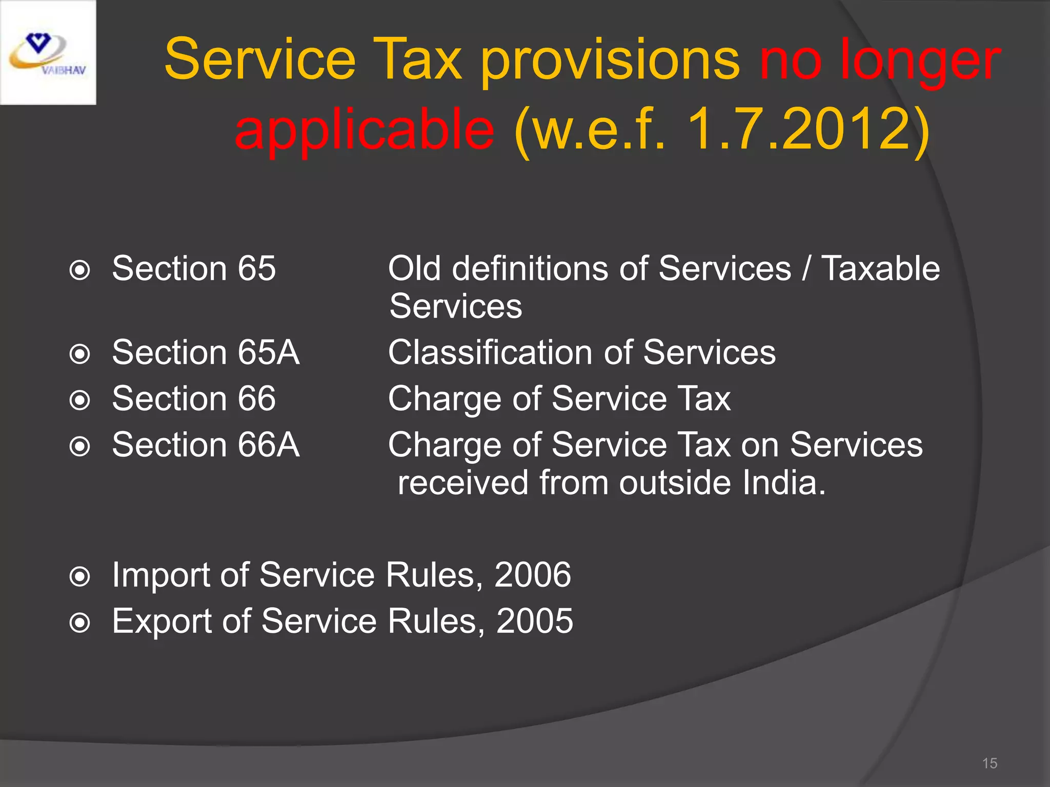 Service Tax provisions no longer
applicable (w.e.f. 1.7.2012)
 Section 65 Old definitions of Services / Taxable
Services
 Section 65A Classification of Services
 Section 66 Charge of Service Tax
 Section 66A Charge of Service Tax on Services
received from outside India.
 Import of Service Rules, 2006
 Export of Service Rules, 2005
15
 