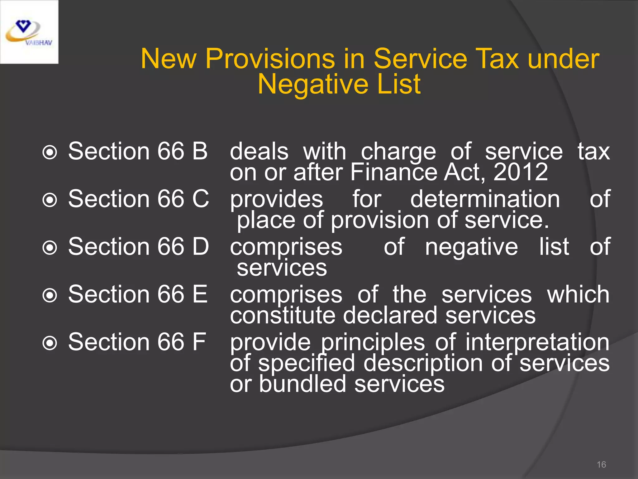 New Provisions in Service Tax under
Negative List
 Section 66 B deals with charge of service tax
on or after Finance Act, 2012
 Section 66 C provides for determination of
place of provision of service.
 Section 66 D comprises of negative list of
services
 Section 66 E comprises of the services which
constitute declared services
 Section 66 F provide principles of interpretation
of specified description of services
or bundled services
16
 