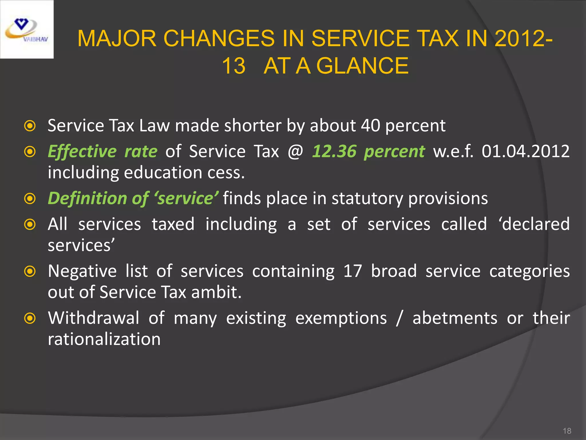 MAJOR CHANGES IN SERVICE TAX IN 2012-
13 AT A GLANCE
 Service Tax Law made shorter by about 40 percent
 Effective rate of Service Tax @ 12.36 percent w.e.f. 01.04.2012
including education cess.
 Definition of ‘service’ finds place in statutory provisions
 All services taxed including a set of services called ‘declared
services’
 Negative list of services containing 17 broad service categories
out of Service Tax ambit.
 Withdrawal of many existing exemptions / abetments or their
rationalization
18
 