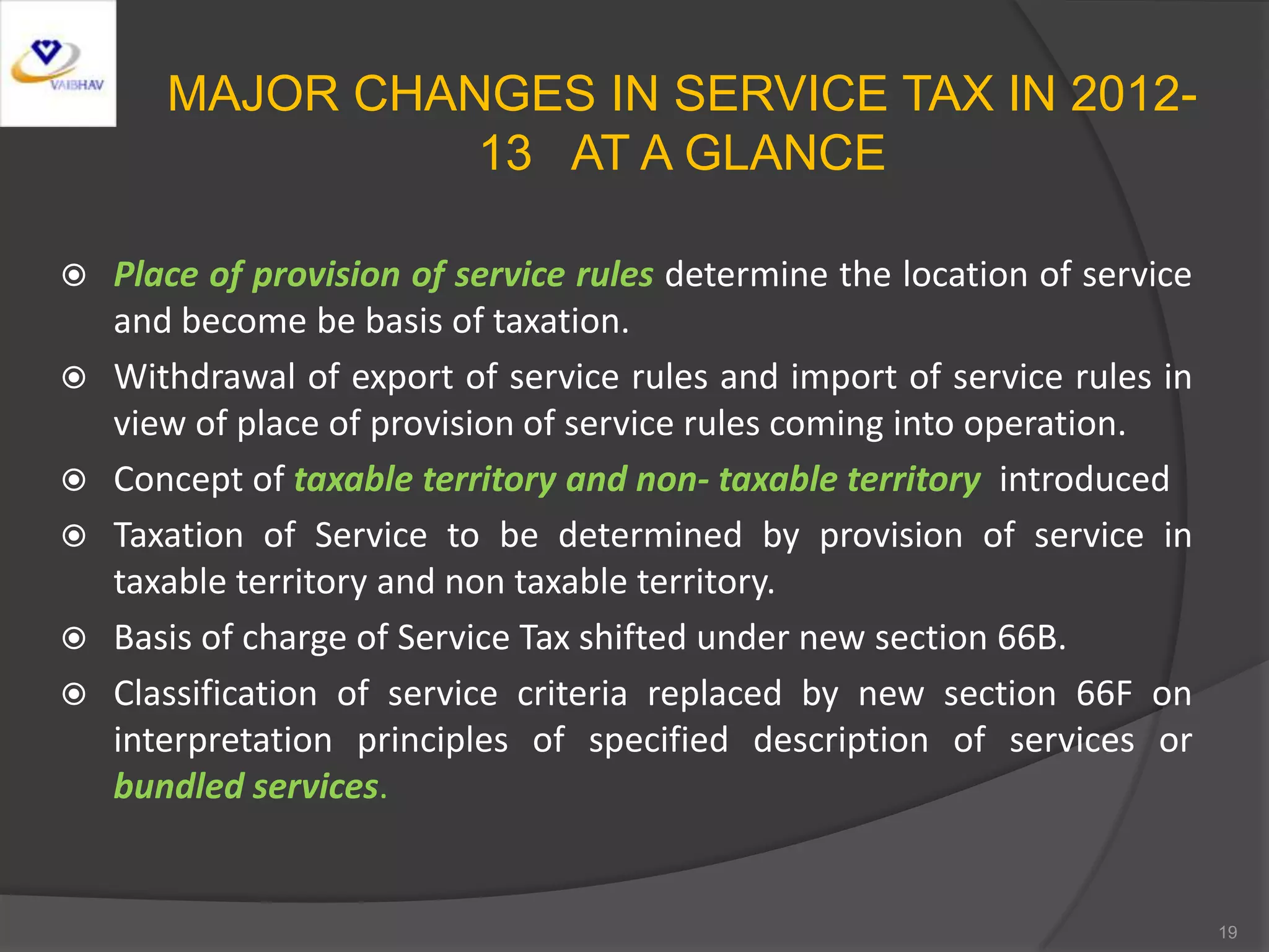 MAJOR CHANGES IN SERVICE TAX IN 2012-
13 AT A GLANCE
 Place of provision of service rules determine the location of service
and become be basis of taxation.
 Withdrawal of export of service rules and import of service rules in
view of place of provision of service rules coming into operation.
 Concept of taxable territory and non- taxable territory introduced
 Taxation of Service to be determined by provision of service in
taxable territory and non taxable territory.
 Basis of charge of Service Tax shifted under new section 66B.
 Classification of service criteria replaced by new section 66F on
interpretation principles of specified description of services or
bundled services.
19
 