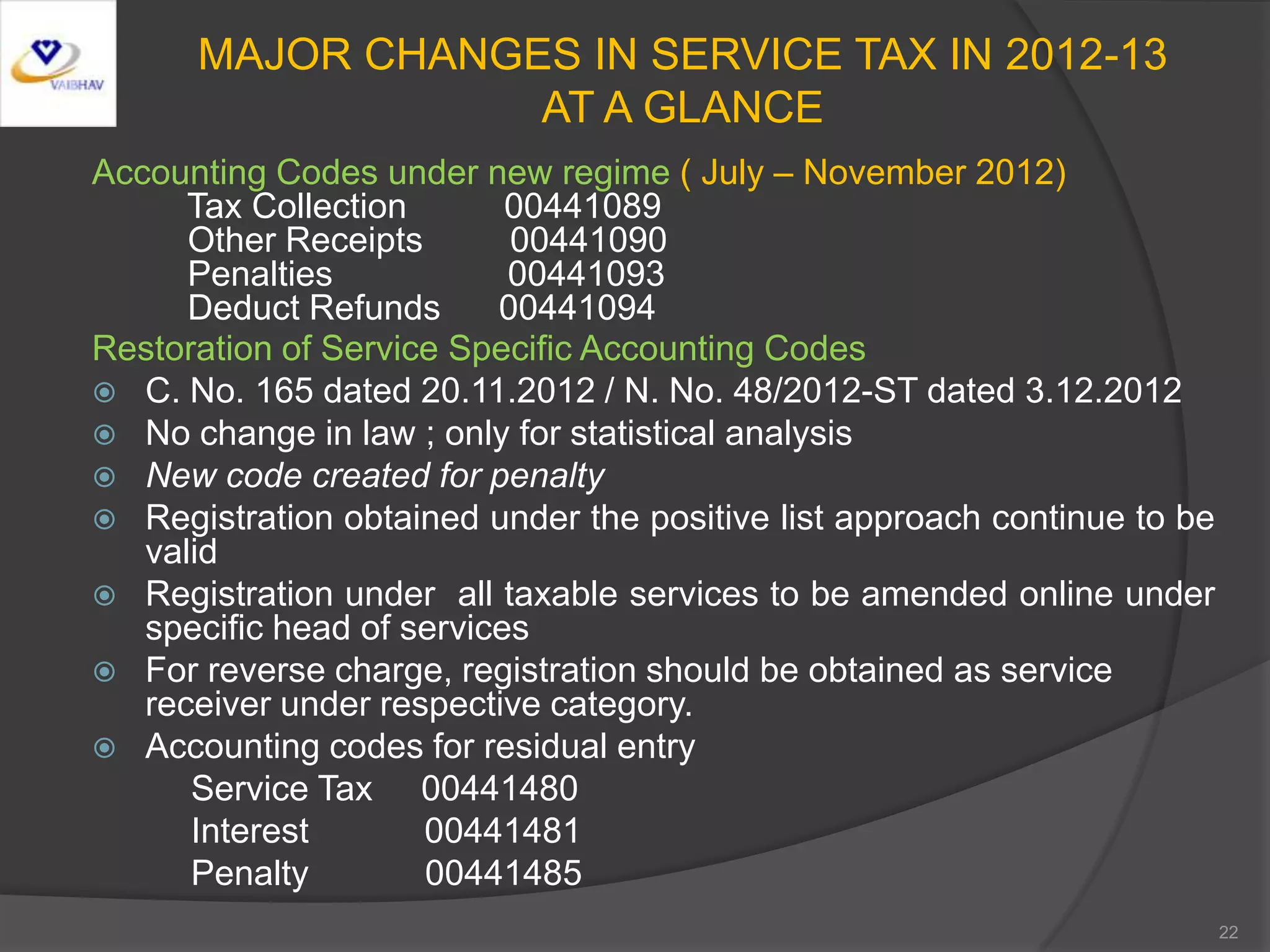 MAJOR CHANGES IN SERVICE TAX IN 2012-13
AT A GLANCE
Accounting Codes under new regime ( July – November 2012)
Tax Collection 00441089
Other Receipts 00441090
Penalties 00441093
Deduct Refunds 00441094
Restoration of Service Specific Accounting Codes
 C. No. 165 dated 20.11.2012 / N. No. 48/2012-ST dated 3.12.2012
 No change in law ; only for statistical analysis
 New code created for penalty
 Registration obtained under the positive list approach continue to be
valid
 Registration under all taxable services to be amended online under
specific head of services
 For reverse charge, registration should be obtained as service
receiver under respective category.
 Accounting codes for residual entry
Service Tax 00441480
Interest 00441481
Penalty 00441485
22
 