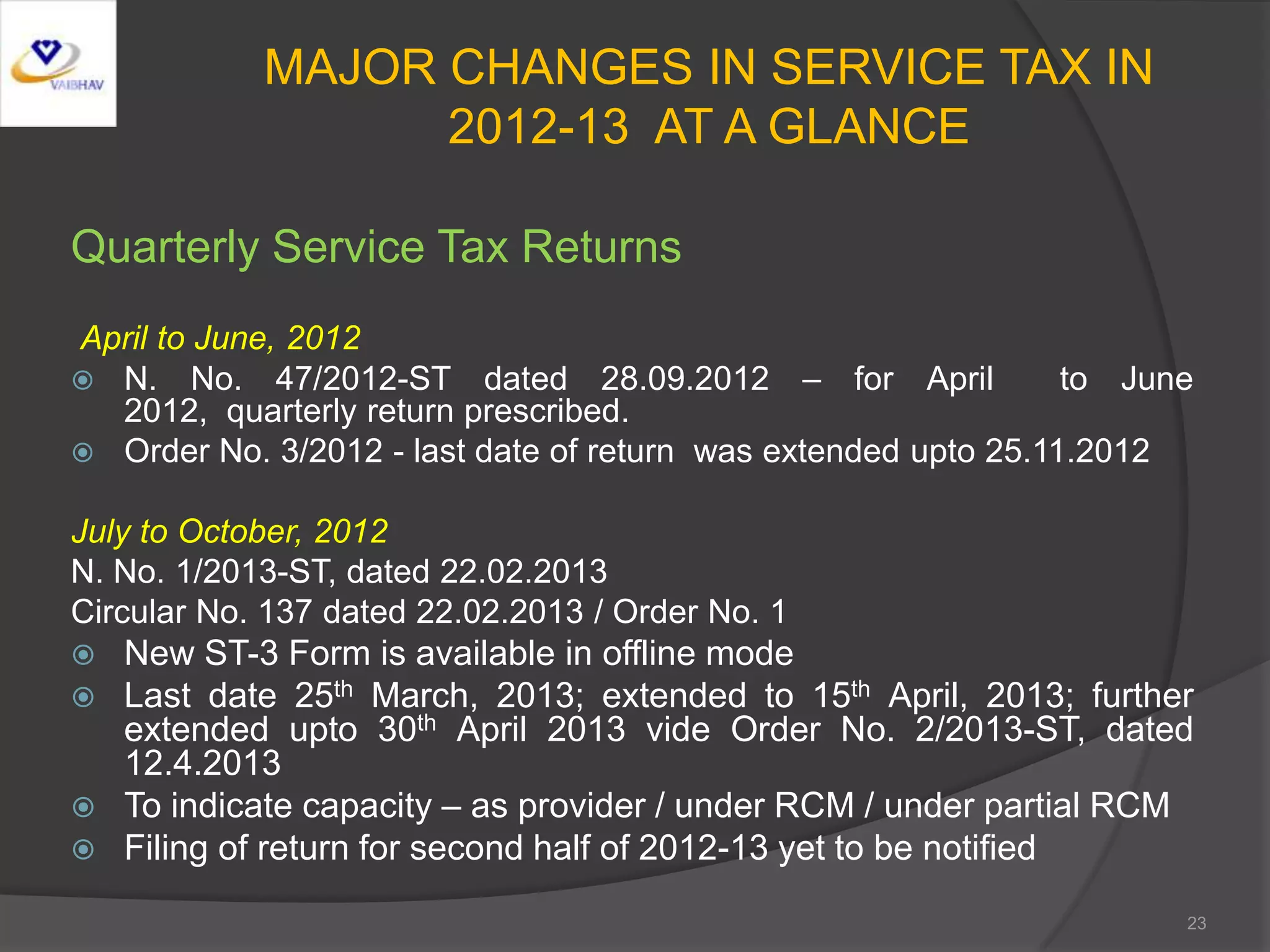 MAJOR CHANGES IN SERVICE TAX IN
2012-13 AT A GLANCE
Quarterly Service Tax Returns
April to June, 2012
 N. No. 47/2012-ST dated 28.09.2012 – for April to June
2012, quarterly return prescribed.
 Order No. 3/2012 - last date of return was extended upto 25.11.2012
July to October, 2012
N. No. 1/2013-ST, dated 22.02.2013
Circular No. 137 dated 22.02.2013 / Order No. 1
 New ST-3 Form is available in offline mode
 Last date 25th March, 2013; extended to 15th April, 2013; further
extended upto 30th April 2013 vide Order No. 2/2013-ST, dated
12.4.2013
 To indicate capacity – as provider / under RCM / under partial RCM
 Filing of return for second half of 2012-13 yet to be notified
23
 