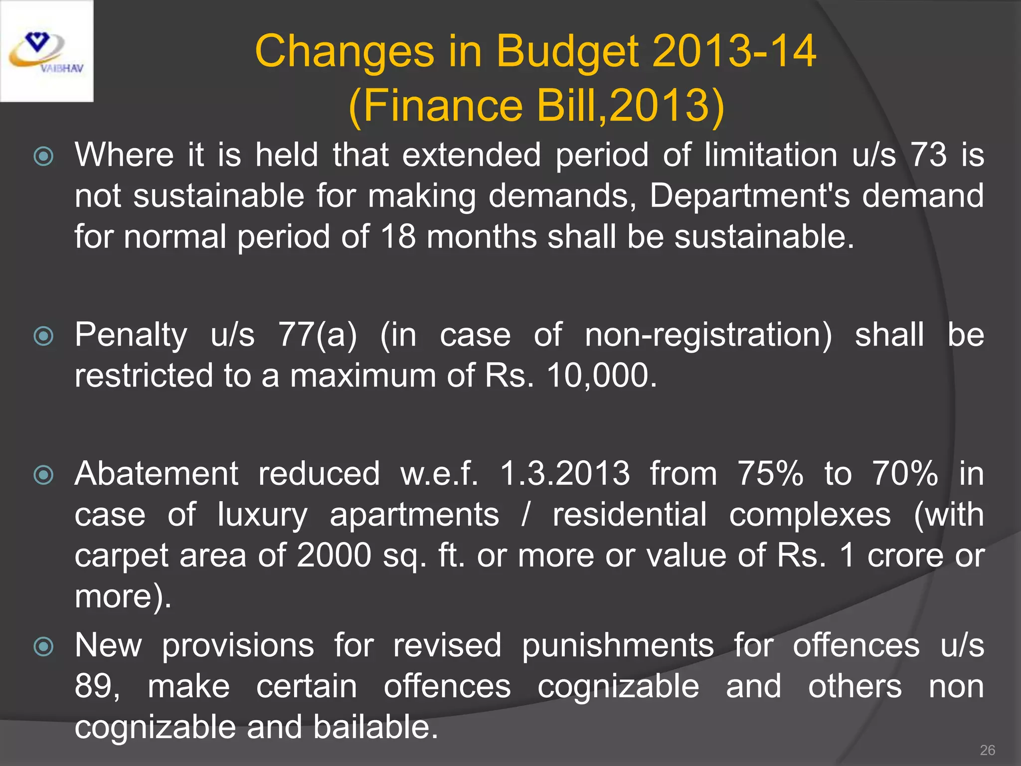 Changes in Budget 2013-14
(Finance Bill,2013)
 Where it is held that extended period of limitation u/s 73 is
not sustainable for making demands, Department's demand
for normal period of 18 months shall be sustainable.
 Penalty u/s 77(a) (in case of non-registration) shall be
restricted to a maximum of Rs. 10,000.
 Abatement reduced w.e.f. 1.3.2013 from 75% to 70% in
case of luxury apartments / residential complexes (with
carpet area of 2000 sq. ft. or more or value of Rs. 1 crore or
more).
 New provisions for revised punishments for offences u/s
89, make certain offences cognizable and others non
cognizable and bailable. 26
 