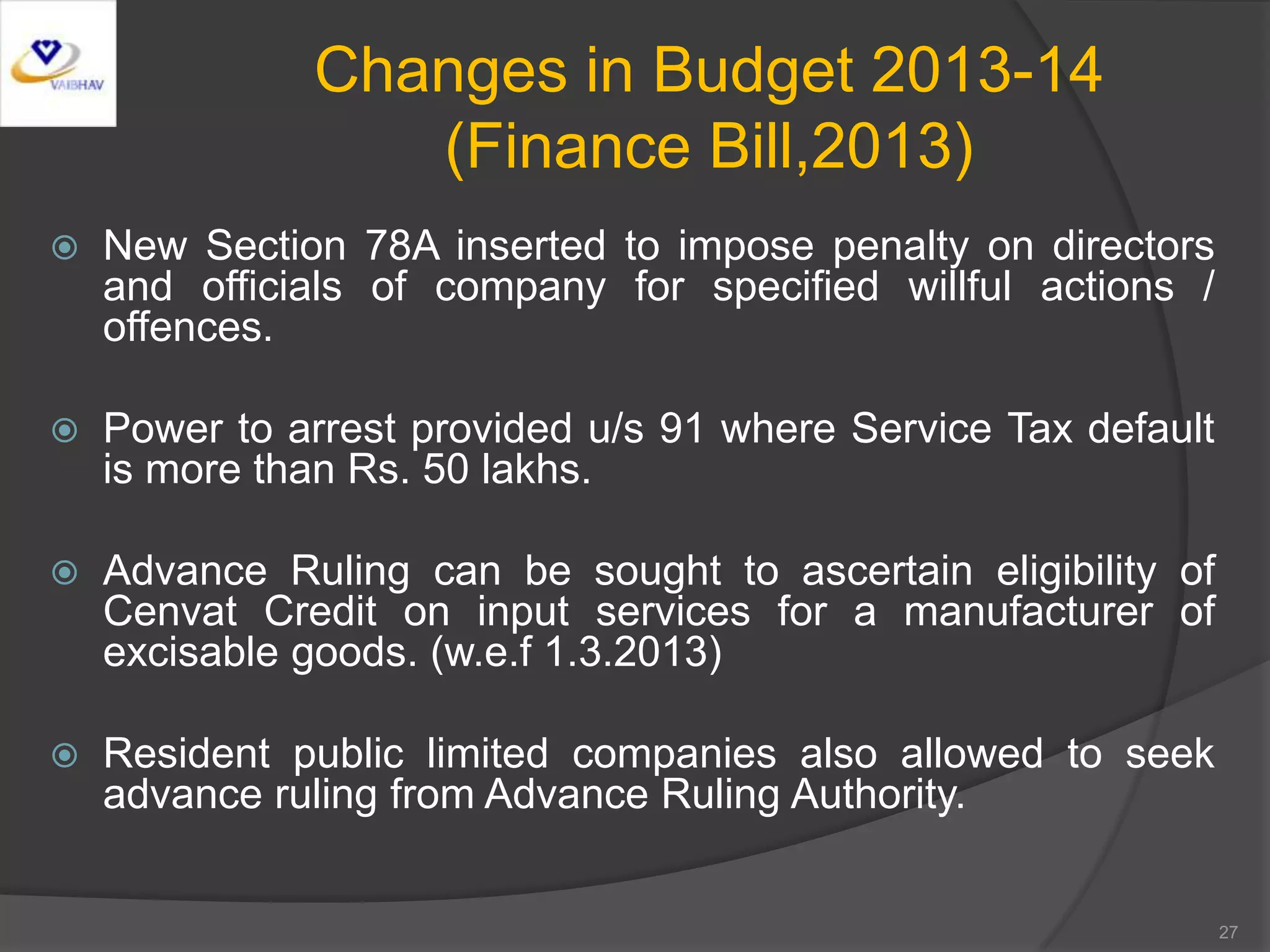 Changes in Budget 2013-14
(Finance Bill,2013)
 New Section 78A inserted to impose penalty on directors
and officials of company for specified willful actions /
offences.
 Power to arrest provided u/s 91 where Service Tax default
is more than Rs. 50 lakhs.
 Advance Ruling can be sought to ascertain eligibility of
Cenvat Credit on input services for a manufacturer of
excisable goods. (w.e.f 1.3.2013)
 Resident public limited companies also allowed to seek
advance ruling from Advance Ruling Authority.
27
 