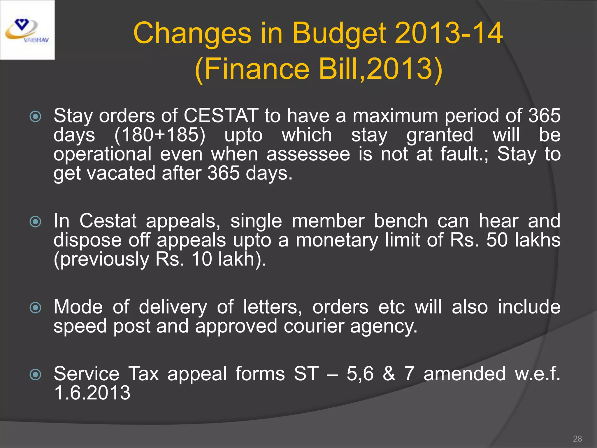 Changes in Budget 2013-14
(Finance Bill,2013)
 Stay orders of CESTAT to have a maximum period of 365
days (180+185) upto which stay granted will be
operational even when assessee is not at fault.; Stay to
get vacated after 365 days.
 In Cestat appeals, single member bench can hear and
dispose off appeals upto a monetary limit of Rs. 50 lakhs
(previously Rs. 10 lakh).
 Mode of delivery of letters, orders etc will also include
speed post and approved courier agency.
 Service Tax appeal forms ST – 5,6 & 7 amended w.e.f.
1.6.2013
28
 