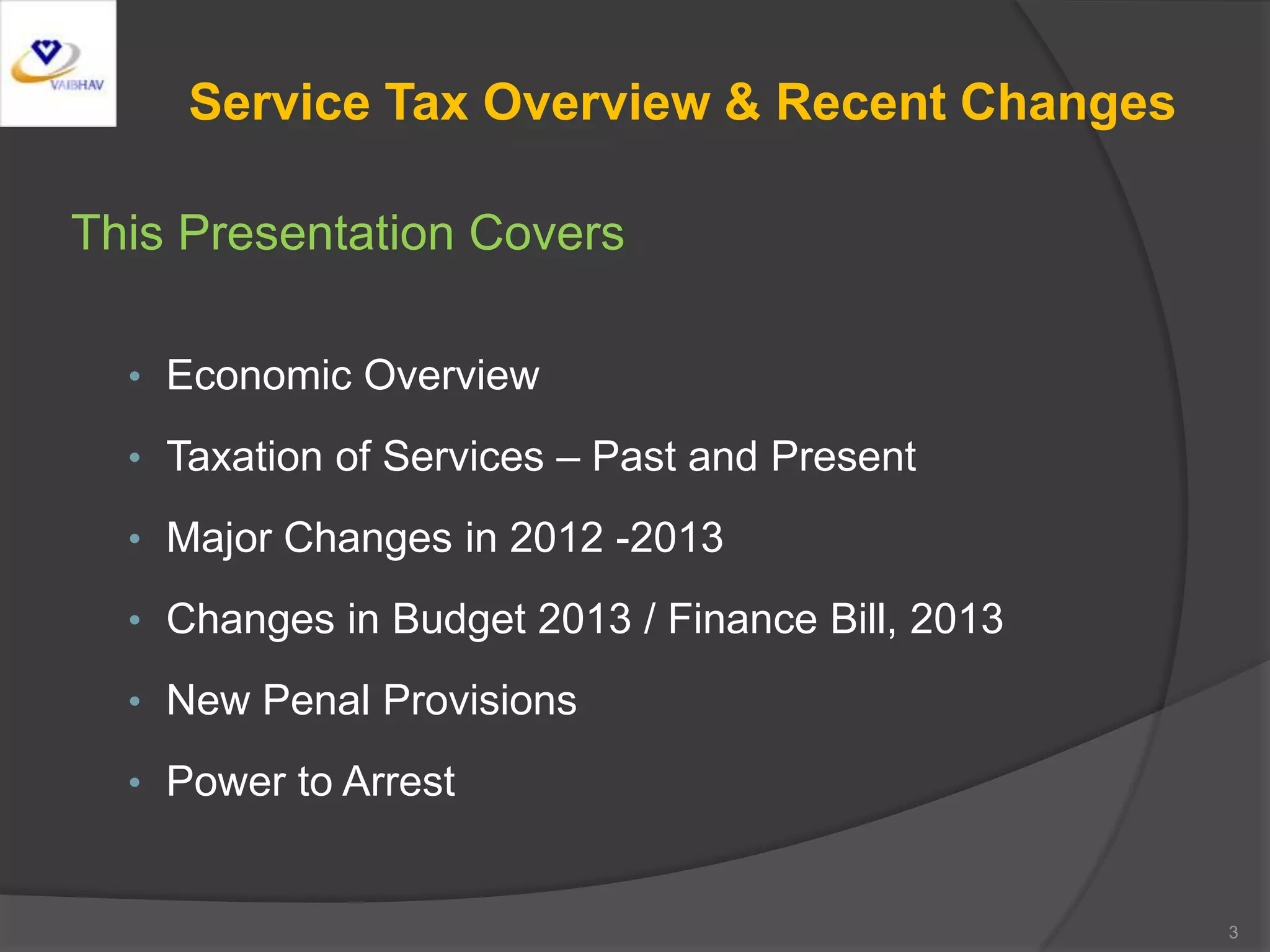 Service Tax Overview & Recent Changes
This Presentation Covers
• Economic Overview
• Taxation of Services – Past and Present
• Major Changes in 2012 -2013
• Changes in Budget 2013 / Finance Bill, 2013
• New Penal Provisions
• Power to Arrest
3
 