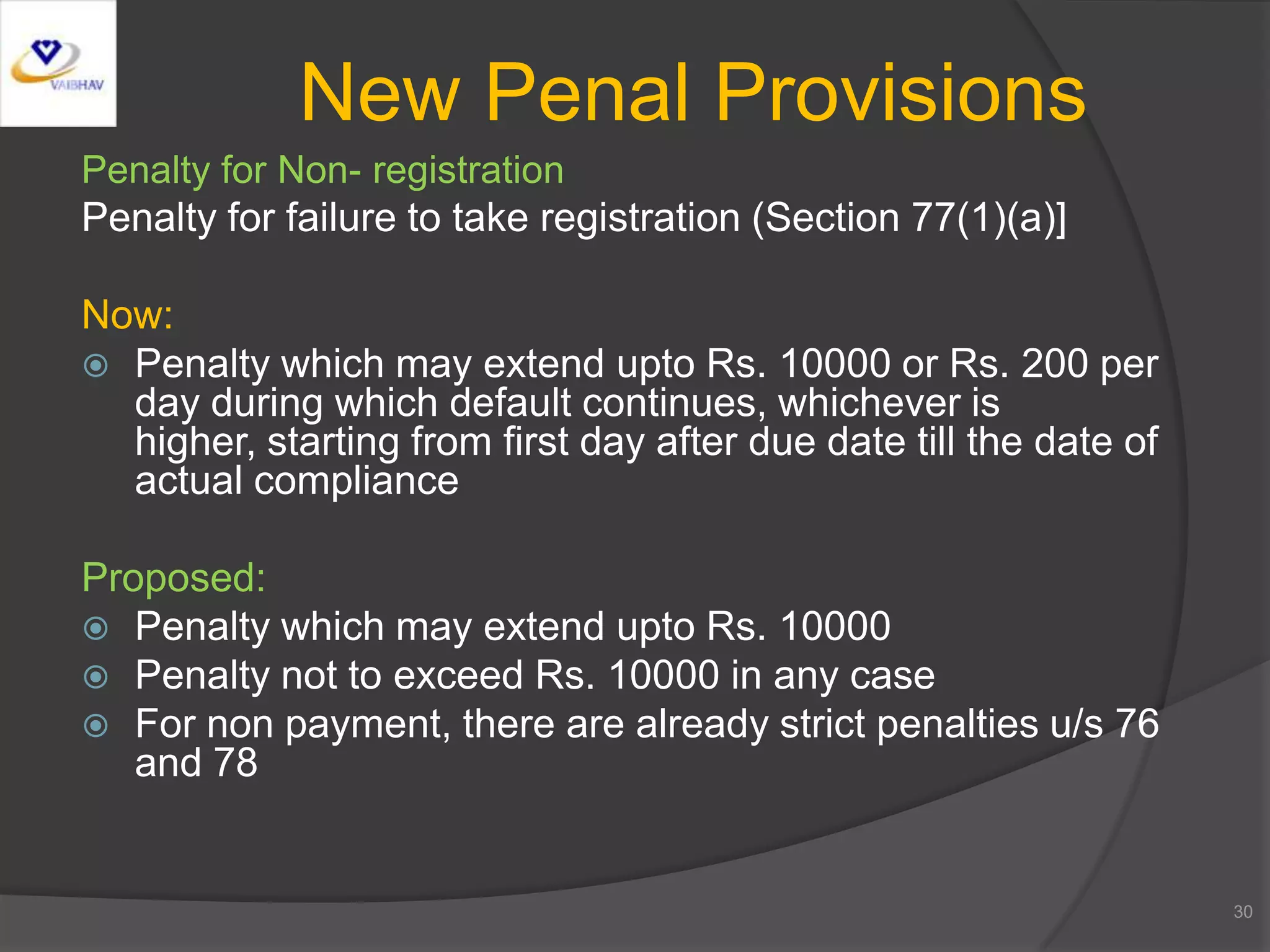 Penalty for Non- registration
Penalty for failure to take registration (Section 77(1)(a)]
Now:
 Penalty which may extend upto Rs. 10000 or Rs. 200 per
day during which default continues, whichever is
higher, starting from first day after due date till the date of
actual compliance
Proposed:
 Penalty which may extend upto Rs. 10000
 Penalty not to exceed Rs. 10000 in any case
 For non payment, there are already strict penalties u/s 76
and 78
30
New Penal Provisions
 