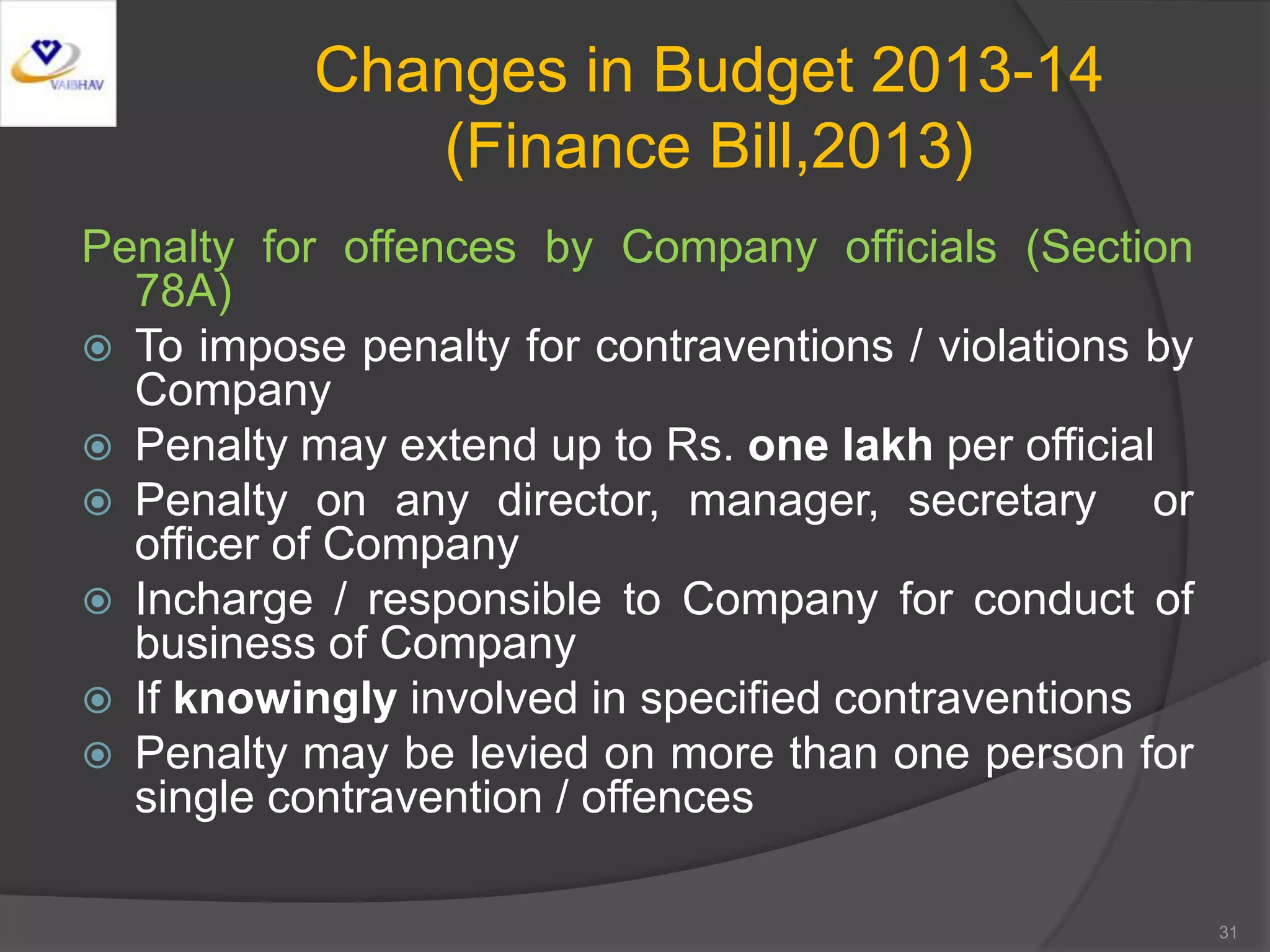 Changes in Budget 2013-14
(Finance Bill,2013)
Penalty for offences by Company officials (Section
78A)
 To impose penalty for contraventions / violations by
Company
 Penalty may extend up to Rs. one lakh per official
 Penalty on any director, manager, secretary or
officer of Company
 Incharge / responsible to Company for conduct of
business of Company
 If knowingly involved in specified contraventions
 Penalty may be levied on more than one person for
single contravention / offences
31
 