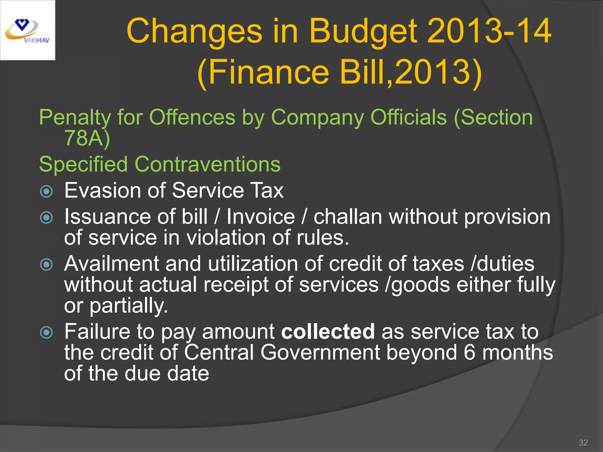 Changes in Budget 2013-14
(Finance Bill,2013)
Penalty for Offences by Company Officials (Section
78A)
Specified Contraventions
 Evasion of Service Tax
 Issuance of bill / Invoice / challan without provision
of service in violation of rules.
 Availment and utilization of credit of taxes /duties
without actual receipt of services /goods either fully
or partially.
 Failure to pay amount collected as service tax to
the credit of Central Government beyond 6 months
of the due date
32
 