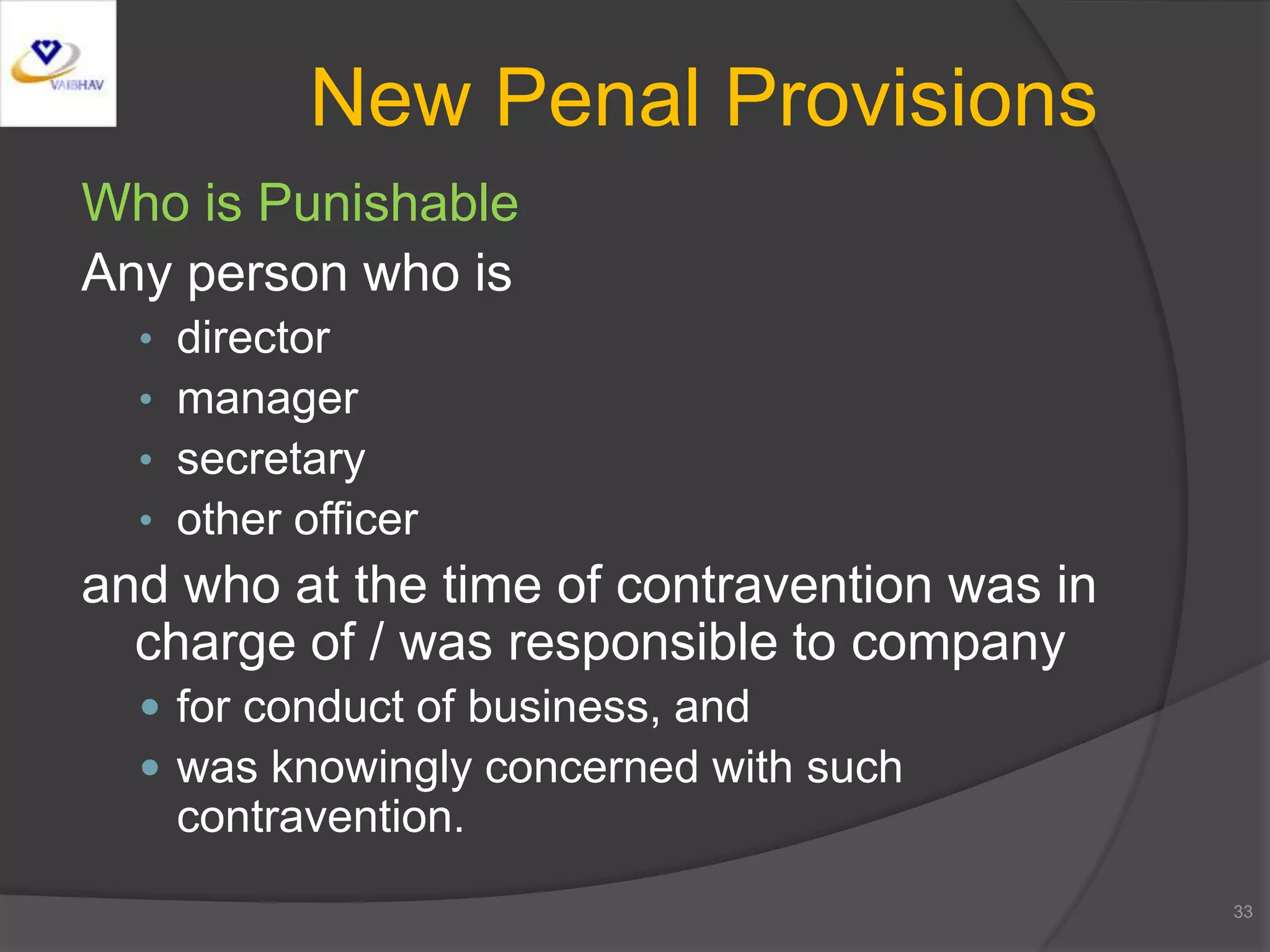 Who is Punishable
Any person who is
• director
• manager
• secretary
• other officer
and who at the time of contravention was in
charge of / was responsible to company
 for conduct of business, and
 was knowingly concerned with such
contravention.
33
New Penal Provisions
 