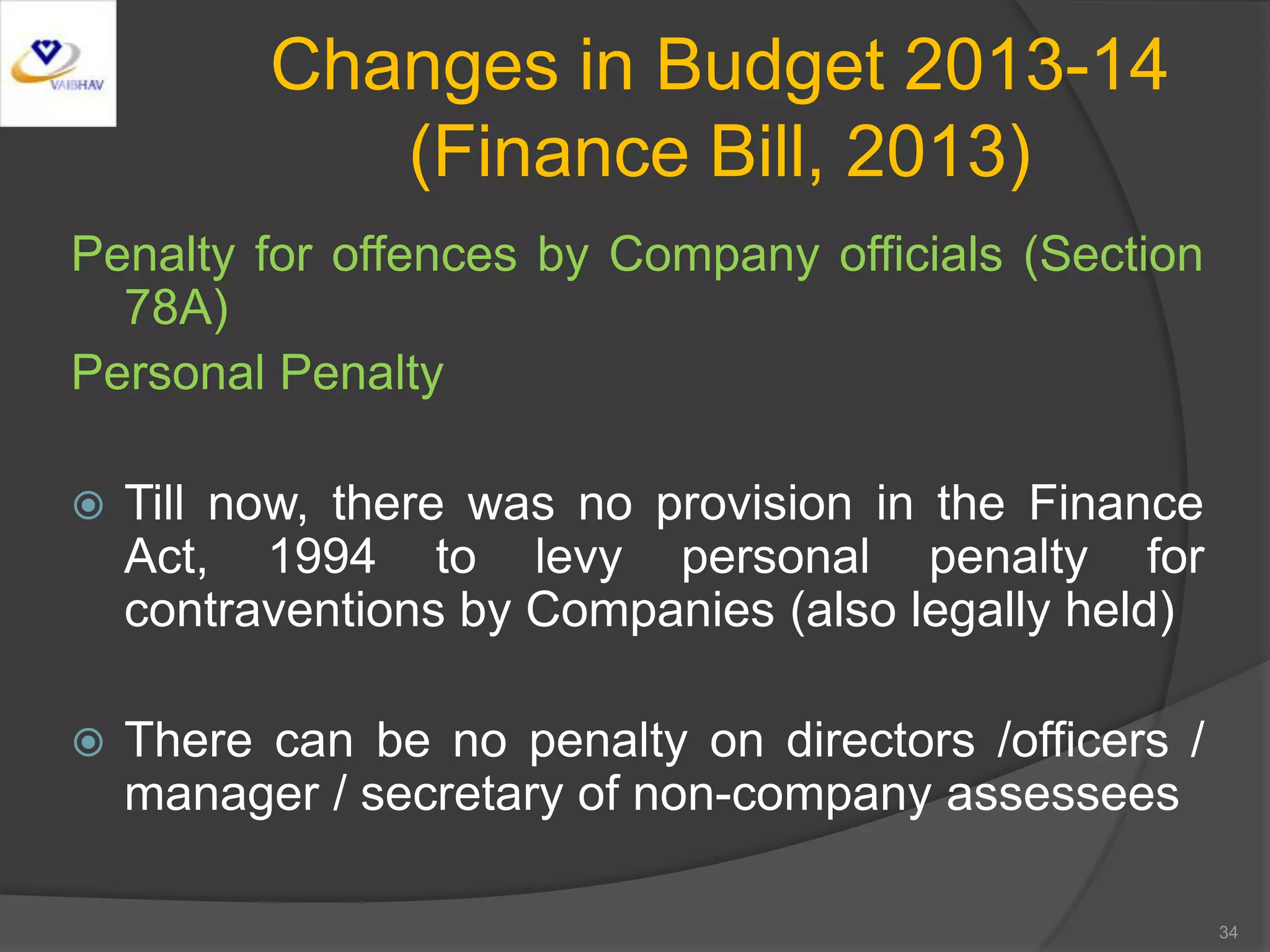 Changes in Budget 2013-14
(Finance Bill, 2013)
Penalty for offences by Company officials (Section
78A)
Personal Penalty
 Till now, there was no provision in the Finance
Act, 1994 to levy personal penalty for
contraventions by Companies (also legally held)
 There can be no penalty on directors /officers /
manager / secretary of non-company assessees
34
 