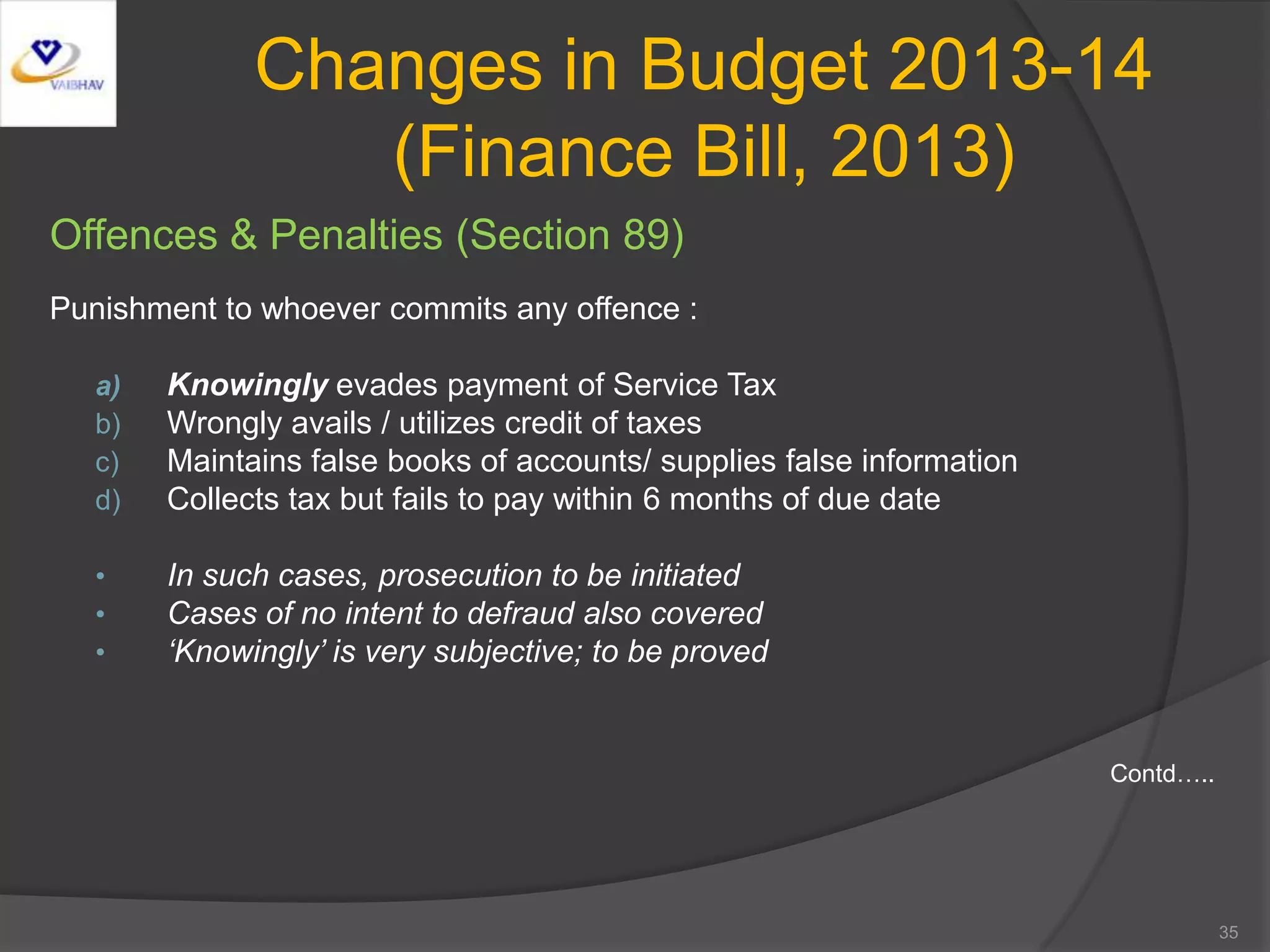 Changes in Budget 2013-14
(Finance Bill, 2013)
Offences & Penalties (Section 89)
Punishment to whoever commits any offence :
a) Knowingly evades payment of Service Tax
b) Wrongly avails / utilizes credit of taxes
c) Maintains false books of accounts/ supplies false information
d) Collects tax but fails to pay within 6 months of due date
• In such cases, prosecution to be initiated
• Cases of no intent to defraud also covered
• ‘Knowingly’ is very subjective; to be proved
Contd…..
35
 