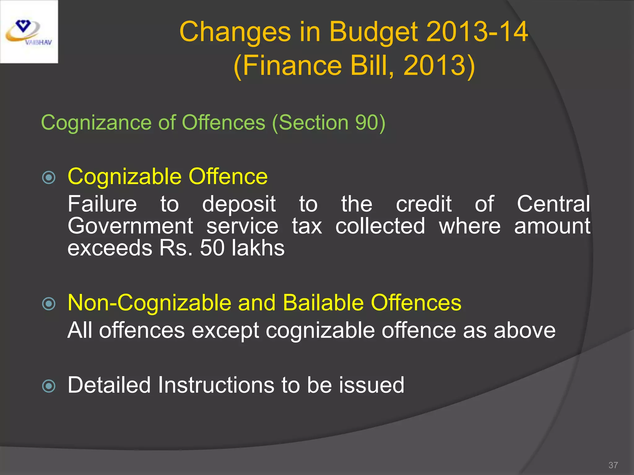 Changes in Budget 2013-14
(Finance Bill, 2013)
Cognizance of Offences (Section 90)
 Cognizable Offence
Failure to deposit to the credit of Central
Government service tax collected where amount
exceeds Rs. 50 lakhs
 Non-Cognizable and Bailable Offences
All offences except cognizable offence as above
 Detailed Instructions to be issued
37
 