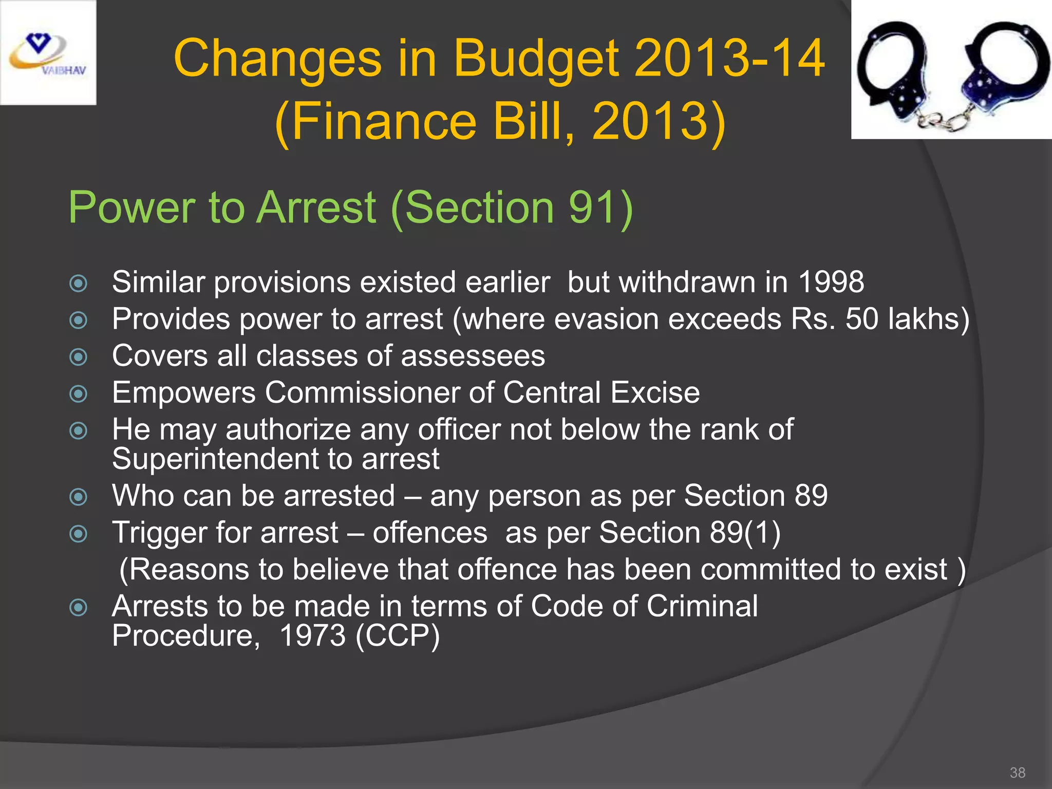 Changes in Budget 2013-14
(Finance Bill, 2013)
Power to Arrest (Section 91)
 Similar provisions existed earlier but withdrawn in 1998
 Provides power to arrest (where evasion exceeds Rs. 50 lakhs)
 Covers all classes of assessees
 Empowers Commissioner of Central Excise
 He may authorize any officer not below the rank of
Superintendent to arrest
 Who can be arrested – any person as per Section 89
 Trigger for arrest – offences as per Section 89(1)
(Reasons to believe that offence has been committed to exist )
 Arrests to be made in terms of Code of Criminal
Procedure, 1973 (CCP)
38
 