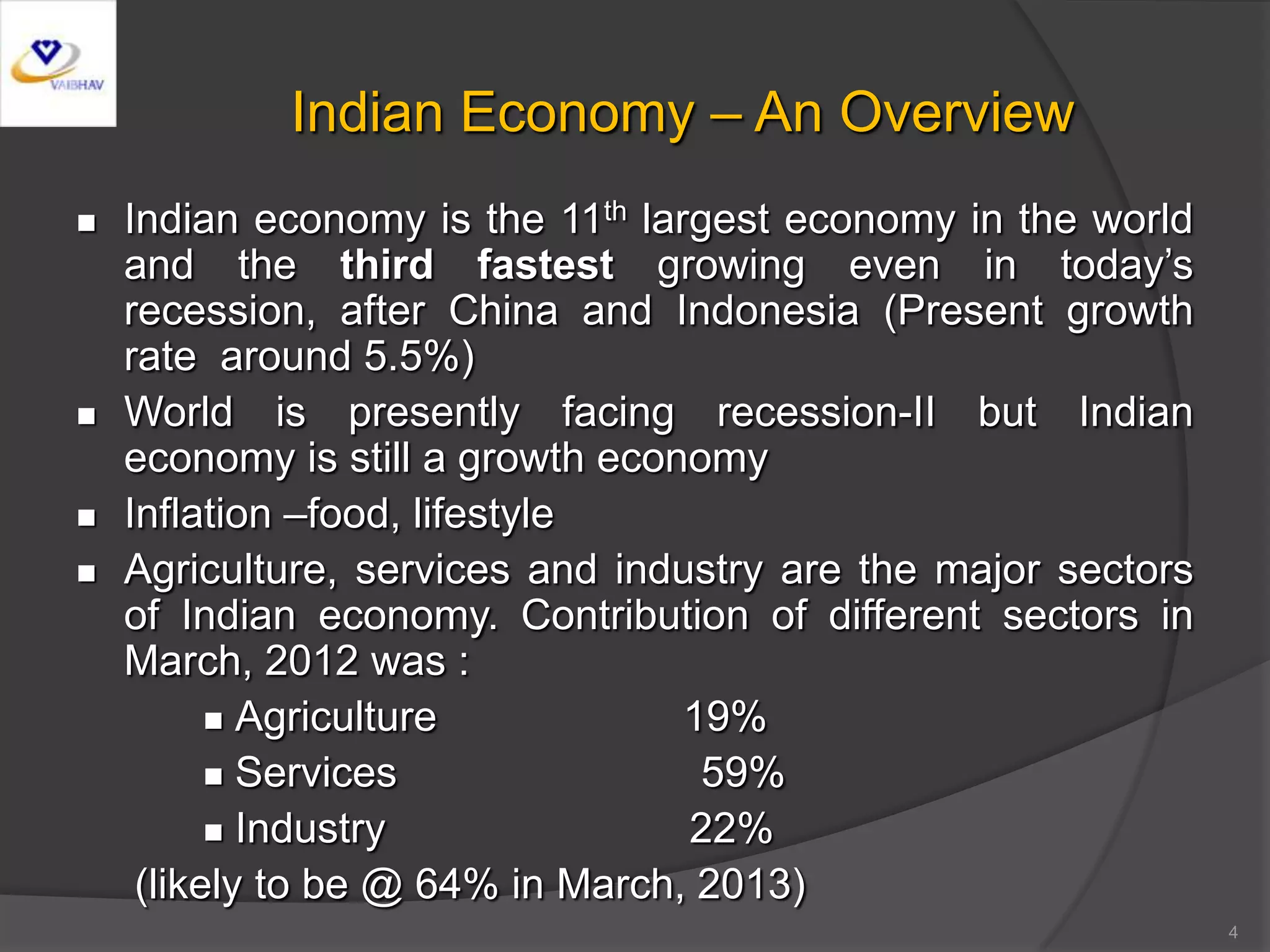 4
Indian Economy – An Overview
 Indian economy is the 11th largest economy in the world
and the third fastest growing even in today’s
recession, after China and Indonesia (Present growth
rate around 5.5%)
 World is presently facing recession-II but Indian
economy is still a growth economy
 Inflation –food, lifestyle
 Agriculture, services and industry are the major sectors
of Indian economy. Contribution of different sectors in
March, 2012 was :
 Agriculture 19%
 Services 59%
 Industry 22%
(likely to be @ 64% in March, 2013)
 