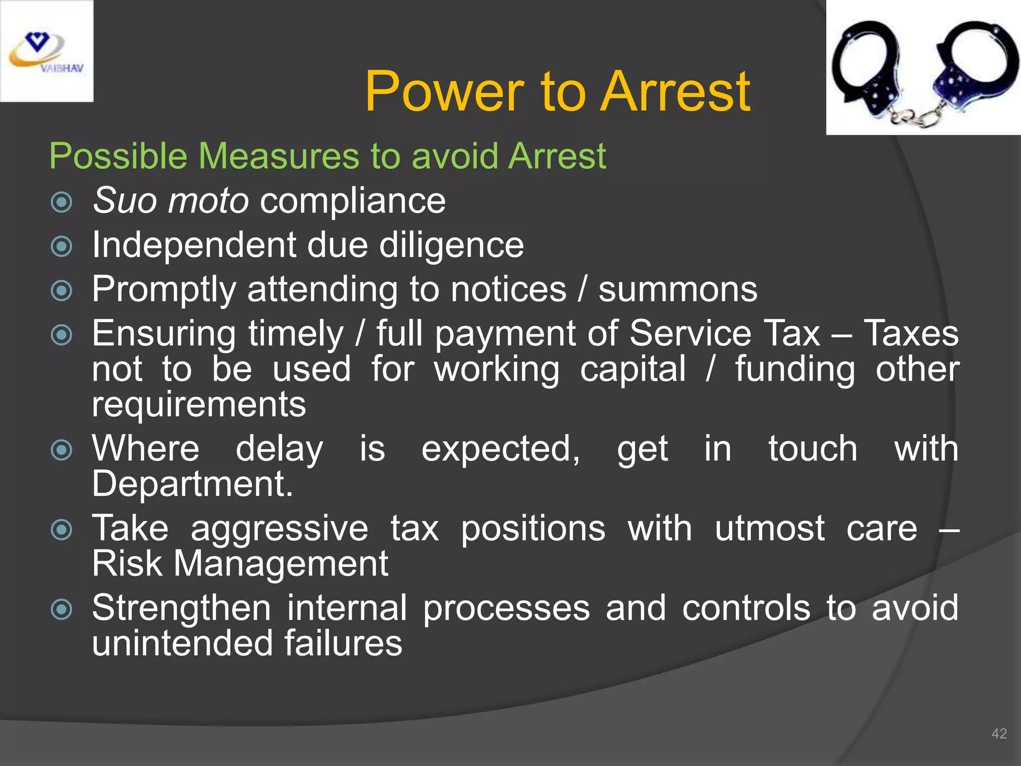 Possible Measures to avoid Arrest
 Suo moto compliance
 Independent due diligence
 Promptly attending to notices / summons
 Ensuring timely / full payment of Service Tax – Taxes
not to be used for working capital / funding other
requirements
 Where delay is expected, get in touch with
Department.
 Take aggressive tax positions with utmost care –
Risk Management
 Strengthen internal processes and controls to avoid
unintended failures
42
Power to Arrest
 