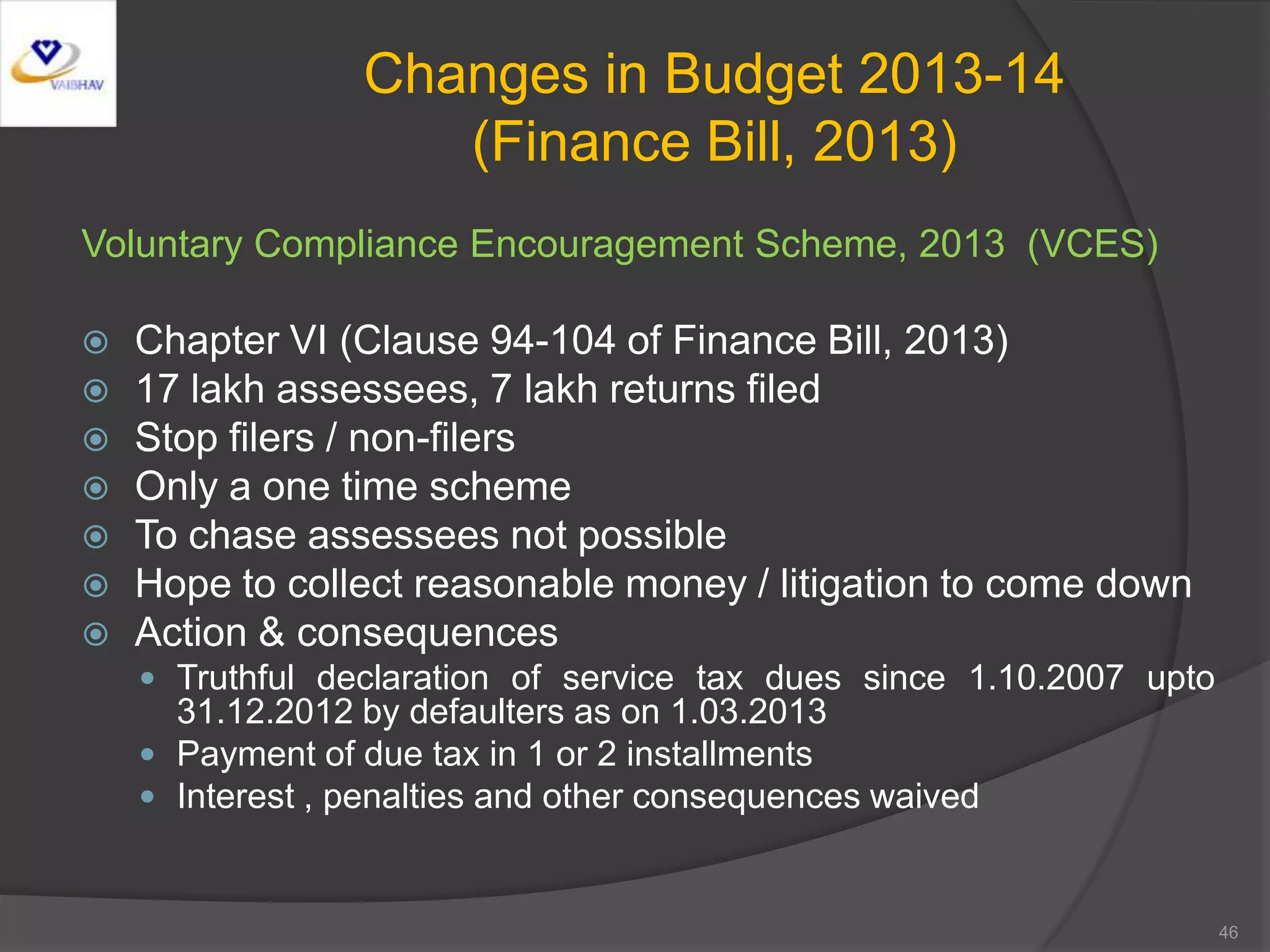 Changes in Budget 2013-14
(Finance Bill, 2013)
Voluntary Compliance Encouragement Scheme, 2013 (VCES)
 Chapter VI (Clause 94-104 of Finance Bill, 2013)
 17 lakh assessees, 7 lakh returns filed
 Stop filers / non-filers
 Only a one time scheme
 To chase assessees not possible
 Hope to collect reasonable money / litigation to come down
 Action & consequences
 Truthful declaration of service tax dues since 1.10.2007 upto
31.12.2012 by defaulters as on 1.03.2013
 Payment of due tax in 1 or 2 installments
 Interest , penalties and other consequences waived
46
 