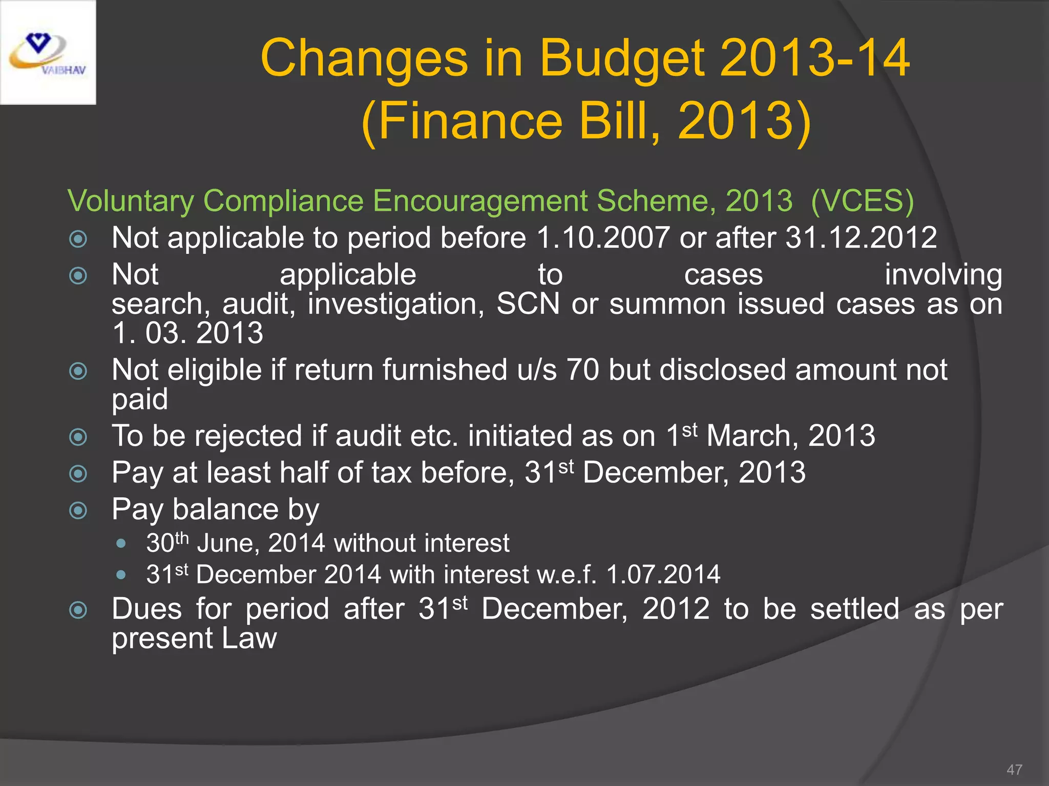 Changes in Budget 2013-14
(Finance Bill, 2013)
Voluntary Compliance Encouragement Scheme, 2013 (VCES)
 Not applicable to period before 1.10.2007 or after 31.12.2012
 Not applicable to cases involving
search, audit, investigation, SCN or summon issued cases as on
1. 03. 2013
 Not eligible if return furnished u/s 70 but disclosed amount not
paid
 To be rejected if audit etc. initiated as on 1st March, 2013
 Pay at least half of tax before, 31st December, 2013
 Pay balance by
 30th June, 2014 without interest
 31st December 2014 with interest w.e.f. 1.07.2014
 Dues for period after 31st December, 2012 to be settled as per
present Law
47
 