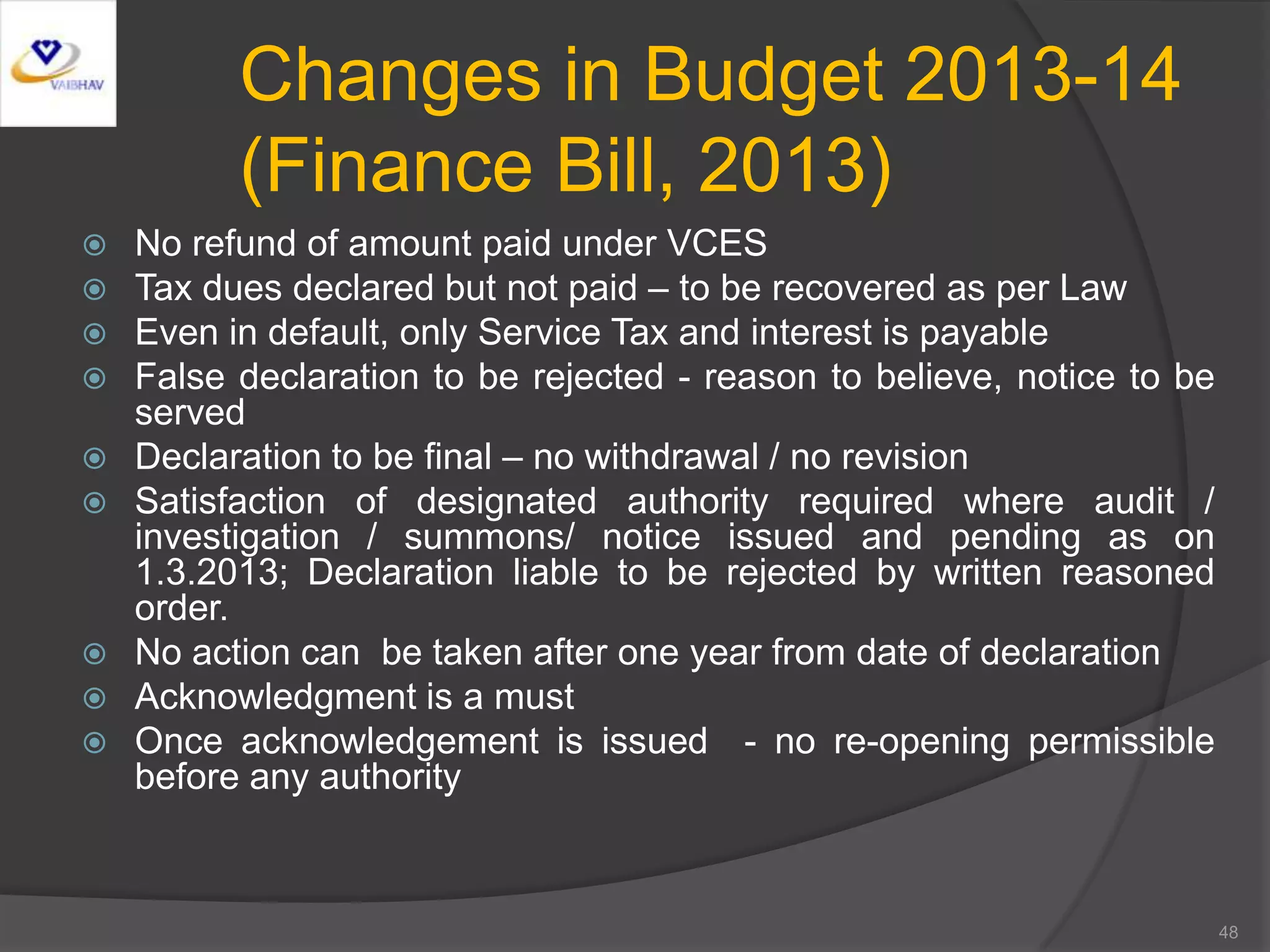 Changes in Budget 2013-14
(Finance Bill, 2013)
 No refund of amount paid under VCES
 Tax dues declared but not paid – to be recovered as per Law
 Even in default, only Service Tax and interest is payable
 False declaration to be rejected - reason to believe, notice to be
served
 Declaration to be final – no withdrawal / no revision
 Satisfaction of designated authority required where audit /
investigation / summons/ notice issued and pending as on
1.3.2013; Declaration liable to be rejected by written reasoned
order.
 No action can be taken after one year from date of declaration
 Acknowledgment is a must
 Once acknowledgement is issued - no re-opening permissible
before any authority
48
 