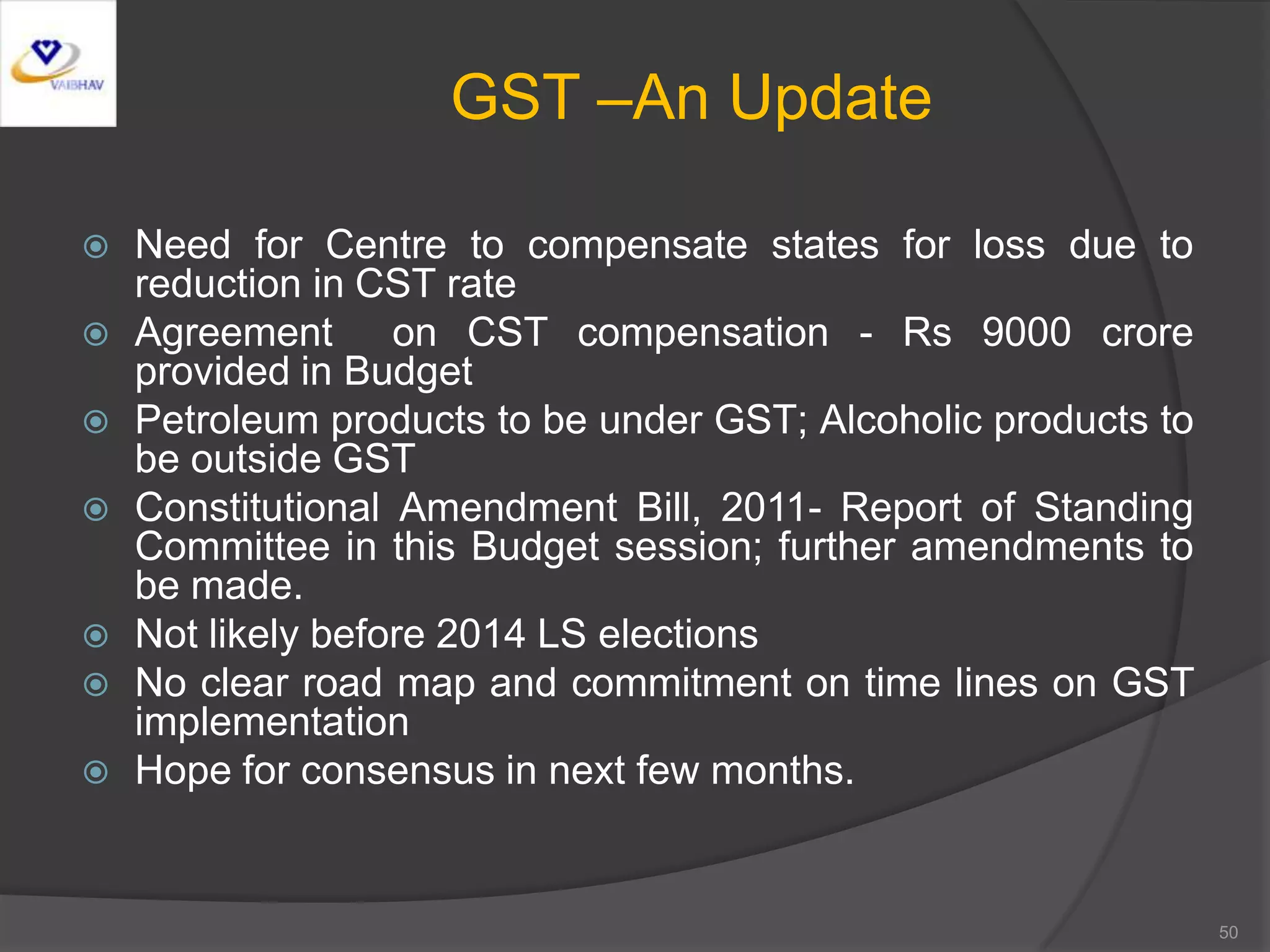 GST –An Update
 Need for Centre to compensate states for loss due to
reduction in CST rate
 Agreement on CST compensation - Rs 9000 crore
provided in Budget
 Petroleum products to be under GST; Alcoholic products to
be outside GST
 Constitutional Amendment Bill, 2011- Report of Standing
Committee in this Budget session; further amendments to
be made.
 Not likely before 2014 LS elections
 No clear road map and commitment on time lines on GST
implementation
 Hope for consensus in next few months.
50
 