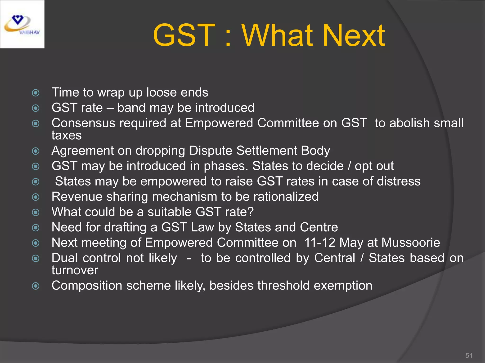 GST : What Next
 Time to wrap up loose ends
 GST rate – band may be introduced
 Consensus required at Empowered Committee on GST to abolish small
taxes
 Agreement on dropping Dispute Settlement Body
 GST may be introduced in phases. States to decide / opt out
 States may be empowered to raise GST rates in case of distress
 Revenue sharing mechanism to be rationalized
 What could be a suitable GST rate?
 Need for drafting a GST Law by States and Centre
 Next meeting of Empowered Committee on 11-12 May at Mussoorie
 Dual control not likely - to be controlled by Central / States based on
turnover
 Composition scheme likely, besides threshold exemption
51
 