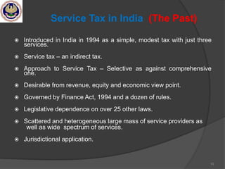 10
Service Tax in India (The Past)
 Introduced in India in 1994 as a simple, modest tax with just three
services.
 Service tax – an indirect tax.
 Approach to Service Tax – Selective as against comprehensive
one.
 Desirable from revenue, equity and economic view point.
 Governed by Finance Act, 1994 and a dozen of rules.
 Legislative dependence on over 25 other laws.
 Scattered and heterogeneous large mass of service providers as
well as wide spectrum of services.
 Jurisdictional application.
 