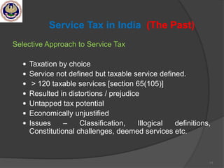 11
Service Tax in India (The Past)
Selective Approach to Service Tax
 Taxation by choice
 Service not defined but taxable service defined.
 > 120 taxable services [section 65(105)]
 Resulted in distortions / prejudice
 Untapped tax potential
 Economically unjustified
 Issues – Classification, Illogical definitions,
Constitutional challenges, deemed services etc.
 