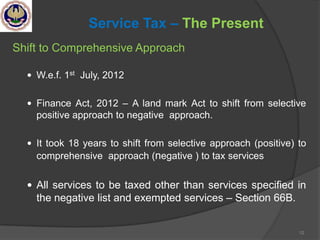 12
Service Tax – The Present
Shift to Comprehensive Approach
 W.e.f. 1st July, 2012
 Finance Act, 2012 – A land mark Act to shift from selective
positive approach to negative approach.
 It took 18 years to shift from selective approach (positive) to
comprehensive approach (negative ) to tax services
 All services to be taxed other than services specified in
the negative list and exempted services – Section 66B.
 