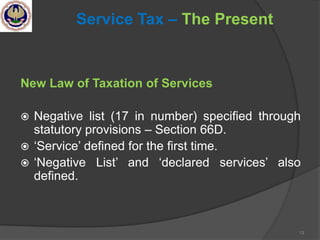 13
Service Tax – The Present
New Law of Taxation of Services
 Negative list (17 in number) specified through
statutory provisions – Section 66D.
 ‗Service‘ defined for the first time.
 ‗Negative List‘ and ‗declared services‘ also
defined.
 