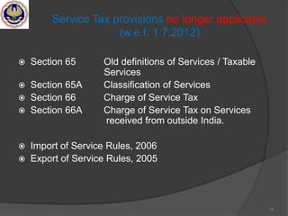 15
Service Tax provisions no longer applicable
(w.e.f. 1.7.2012)
 Section 65 Old definitions of Services / Taxable
Services
 Section 65A Classification of Services
 Section 66 Charge of Service Tax
 Section 66A Charge of Service Tax on Services
received from outside India.
 Import of Service Rules, 2006
 Export of Service Rules, 2005
 