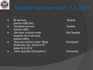 17
Taxable Services w.e.f. 1.7.2012
 All services Taxable
[section 65B (44)]
 Declared services Taxable
(section 66E)
 Services covered under Not Taxable
negative list of services
(section 66D)
 Services exempt under Mega Exempted
Notification No. 25/2012-ST
dated 20.6.2012
 Other specified Exemptions Exempted
 