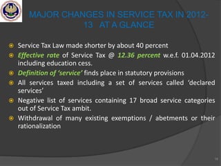  Service Tax Law made shorter by about 40 percent
 Effective rate of Service Tax @ 12.36 percent w.e.f. 01.04.2012
including education cess.
 Definition of ‘service’ finds place in statutory provisions
 All services taxed including a set of services called ‘declared
services’
 Negative list of services containing 17 broad service categories
out of Service Tax ambit.
 Withdrawal of many existing exemptions / abetments or their
rationalization
18
MAJOR CHANGES IN SERVICE TAX IN 2012-
13 AT A GLANCE
 