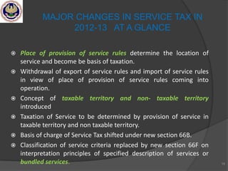  Place of provision of service rules determine the location of
service and become be basis of taxation.
 Withdrawal of export of service rules and import of service rules
in view of place of provision of service rules coming into
operation.
 Concept of taxable territory and non- taxable territory
introduced
 Taxation of Service to be determined by provision of service in
taxable territory and non taxable territory.
 Basis of charge of Service Tax shifted under new section 66B.
 Classification of service criteria replaced by new section 66F on
interpretation principles of specified description of services or
bundled services. 19
MAJOR CHANGES IN SERVICE TAX IN
2012-13 AT A GLANCE
 