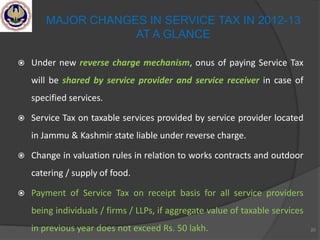  Under new reverse charge mechanism, onus of paying Service Tax
will be shared by service provider and service receiver in case of
specified services.
 Service Tax on taxable services provided by service provider located
in Jammu & Kashmir state liable under reverse charge.
 Change in valuation rules in relation to works contracts and outdoor
catering / supply of food.
 Payment of Service Tax on receipt basis for all service providers
being individuals / firms / LLPs, if aggregate value of taxable services
in previous year does not exceed Rs. 50 lakh. 20
MAJOR CHANGES IN SERVICE TAX IN 2012-13
AT A GLANCE
 
