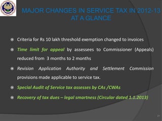  Criteria for Rs 10 lakh threshold exemption changed to invoices
 Time limit for appeal by assessees to Commissioner (Appeals)
reduced from 3 months to 2 months
 Revision Application Authority and Settlement Commission
provisions made applicable to service tax.
 Special Audit of Service tax assesses by CAs /CWAs
 Recovery of tax dues – legal smartness (Circular dated 1.1.2013)
21
MAJOR CHANGES IN SERVICE TAX IN 2012-13
AT A GLANCE
 
