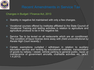 Changes in Budget / Finance Act, 2013
 Stability in negative list maintained with only a few changes.
 Vocational courses offered by institutes affiliated to the State Council of
Vocational Training and testing activities in relation to agriculture and
agriculture produce to be in the negative list.
 Service Tax to be levied on all restaurants which are air conditioned.
The condition of liquor license done away with (held unconstitutional by
Kerala High Court recently )
 Certain exemptions curtailed / withdrawn in relation to auxiliary
education service and renting by educational institutes, transportation
of goods by railway / vessel, vehicle parking to general public, repair or
maintenance of government aircrafts, charitable activities etc. (w.e.f.
1.4.2013)
22
Recent Amendments in Service Tax
 