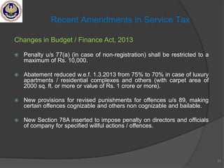 Changes in Budget / Finance Act, 2013
 Penalty u/s 77(a) (in case of non-registration) shall be restricted to a
maximum of Rs. 10,000.
 Abatement reduced w.e.f. 1.3.2013 from 75% to 70% in case of luxury
apartments / residential complexes and others (with carpet area of
2000 sq. ft. or more or value of Rs. 1 crore or more).
 New provisions for revised punishments for offences u/s 89, making
certain offences cognizable and others non cognizable and bailable.
 New Section 78A inserted to impose penalty on directors and officials
of company for specified willful actions / offences.
23
Recent Amendments in Service Tax
 