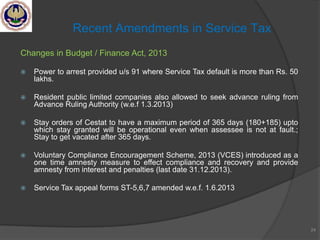 Changes in Budget / Finance Act, 2013
 Power to arrest provided u/s 91 where Service Tax default is more than Rs. 50
lakhs.
 Resident public limited companies also allowed to seek advance ruling from
Advance Ruling Authority (w.e.f 1.3.2013)
 Stay orders of Cestat to have a maximum period of 365 days (180+185) upto
which stay granted will be operational even when assessee is not at fault.;
Stay to get vacated after 365 days.
 Voluntary Compliance Encouragement Scheme, 2013 (VCES) introduced as a
one time amnesty measure to effect compliance and recovery and provide
amnesty from interest and penalties (last date 31.12.2013).
 Service Tax appeal forms ST-5,6,7 amended w.e.f. 1.6.2013
24
Recent Amendments in Service Tax
 