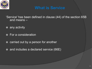 ‗Service' has been defined in clause (44) of the section 65B
and means –
 any activity
 For a consideration
 carried out by a person for another
 and includes a declared service (66E)
25
What is Service
 