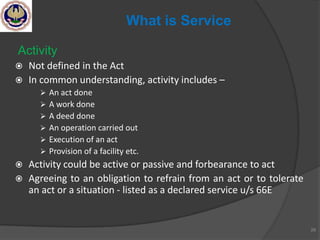 Activity
 Not defined in the Act
 In common understanding, activity includes –
 An act done
 A work done
 A deed done
 An operation carried out
 Execution of an act
 Provision of a facility etc.
 Activity could be active or passive and forbearance to act
 Agreeing to an obligation to refrain from an act or to tolerate
an act or a situation - listed as a declared service u/s 66E
28
What is Service
 