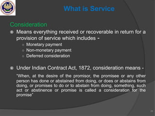 Consideration
 Means everything received or recoverable in return for a
provision of service which includes -
○ Monetary payment
○ Non-monetary payment
○ Deferred consideration
 Under Indian Contract Act, 1872, consideration means -
―When, at the desire of the promisor, the promisee or any other
person has done or abstained from doing, or does or abstains from
doing, or promises to do or to abstain from doing, something, such
act or abstinence or promise is called a consideration for the
promise‖
29
What is Service
 
