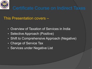 3
Certificate Course on Indirect Taxes
This Presentation covers –
• Overview of Taxation of Services in India
• Selective Approach (Positive)
• Shift to Comprehensive Approach (Negative)
• Charge of Service Tax
• Services under Negative List
 