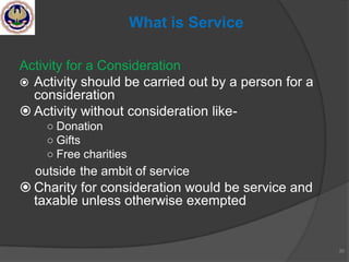 Activity for a Consideration
 Activity should be carried out by a person for a
consideration
 Activity without consideration like-
○ Donation
○ Gifts
○ Free charities
outside the ambit of service
 Charity for consideration would be service and
taxable unless otherwise exempted
30
What is Service
 