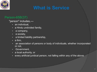 Person-65B(37)
"person" includes,––
• an individual,
• a Hindu undivided family,
• a company,
• a society,
• a limited liability partnership,
• a firm,
• an association of persons or body of individuals, whether incorporated
or not,
• Government,
• a local authority, or
• every artificial juridical person, not falling within any of the above
31
What is Service
 